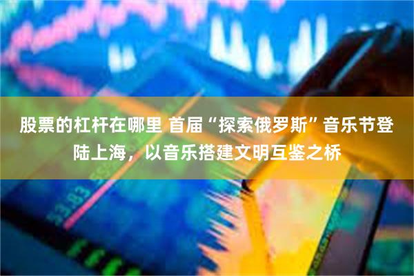 股票的杠杆在哪里 首届“探索俄罗斯”音乐节登陆上海，以音乐搭建文明互鉴之桥