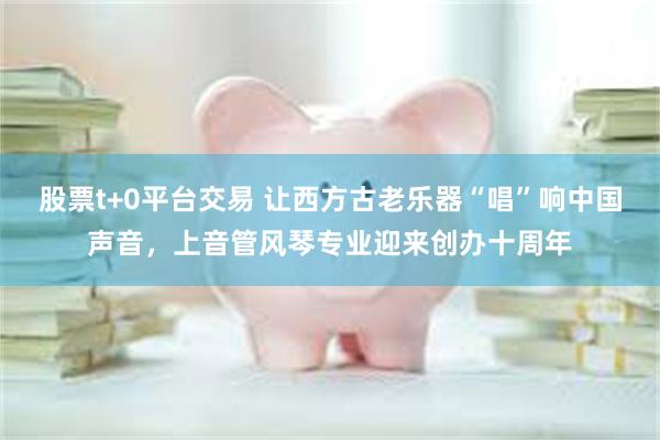 股票t+0平台交易 让西方古老乐器“唱”响中国声音，上音管风琴专业迎来创办十周年