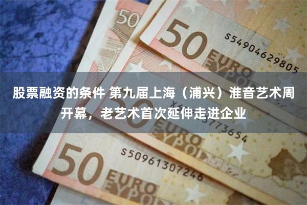 股票融资的条件 第九届上海（浦兴）淮音艺术周开幕，老艺术首次延伸走进企业
